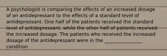 A psychologist is comparing the effects of an increased dosage of an antidepressant to the effects of a standard level of antidepressant. One half of the patients received the standard level of antidepressant, while the other half of patients received the increased dosage. The patients who received the increased dosage of the antidepressant were in the ________________ condition