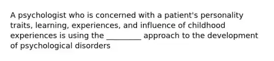 A psychologist who is concerned with a patient's personality traits, learning, experiences, and influence of childhood experiences is using the _________ approach to the development of psychological disorders