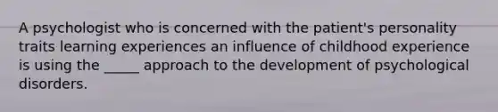 A psychologist who is concerned with the patient's personality traits learning experiences an influence of childhood experience is using the _____ approach to the development of psychological disorders.