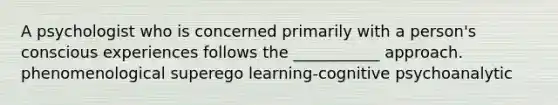 A psychologist who is concerned primarily with a person's conscious experiences follows the ___________ approach. phenomenological superego learning-cognitive psychoanalytic