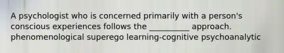 A psychologist who is concerned primarily with a person's conscious experiences follows the __________ approach. phenomenological superego learning-cognitive psychoanalytic
