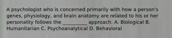 A psychologist who is concerned primarily with how a person's genes, physiology, and brain anatomy are related to his or her personality follows the __________ approach. A. Biological B. Humanitarian C. Psychoanalytical D. Behavioral