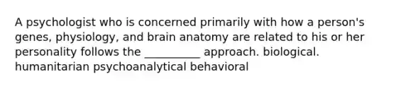 A psychologist who is concerned primarily with how a person's genes, physiology, and brain anatomy are related to his or her personality follows the __________ approach. biological. humanitarian psychoanalytical behavioral