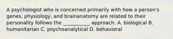 A psychologist who is concerned primarily with how a person's genes, physiology, and brainanatomy are related to their personality follows the ___________ approach. A. biological B. humanitarian C. psychoanalytical D. behavioral