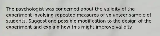 The psychologist was concerned about the validity of the experiment involving repeated measures of volunteer sample of students. Suggest one possible modification to the design of the experiment and explain how this might improve validity.