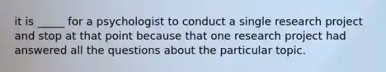 it is _____ for a psychologist to conduct a single research project and stop at that point because that one research project had answered all the questions about the particular topic.