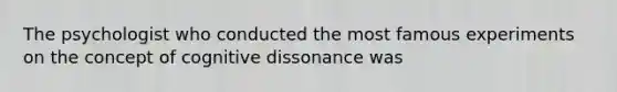 The psychologist who conducted the most famous experiments on the concept of cognitive dissonance was