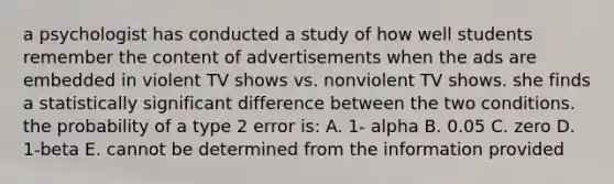 a psychologist has conducted a study of how well students remember the content of advertisements when the ads are embedded in violent TV shows vs. nonviolent TV shows. she finds a statistically significant difference between the two conditions. the probability of a type 2 error is: A. 1- alpha B. 0.05 C. zero D. 1-beta E. cannot be determined from the information provided