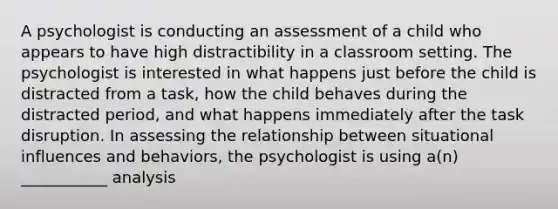 A psychologist is conducting an assessment of a child who appears to have high distractibility in a classroom setting. The psychologist is interested in what happens just before the child is distracted from a task, how the child behaves during the distracted period, and what happens immediately after the task disruption. In assessing the relationship between situational influences and behaviors, the psychologist is using a(n) ___________ analysis