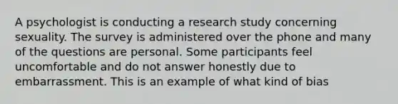 A psychologist is conducting a research study concerning sexuality. The survey is administered over the phone and many of the questions are personal. Some participants feel uncomfortable and do not answer honestly due to embarrassment. This is an example of what kind of bias