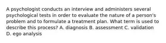 A psychologist conducts an interview and administers several psychological tests in order to evaluate the nature of a person's problem and to formulate a treatment plan. What term is used to describe this process? A. diagnosis B. assessment C. validation D. ego analysis