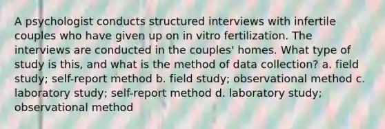 A psychologist conducts structured interviews with infertile couples who have given up on in vitro fertilization. The interviews are conducted in the couples' homes. What type of study is this, and what is the method of data collection? a. field study; self-report method b. field study; observational method c. laboratory study; self-report method d. laboratory study; observational method