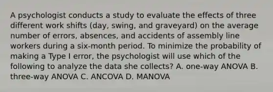 A psychologist conducts a study to evaluate the effects of three different work shifts (day, swing, and graveyard) on the average number of errors, absences, and accidents of assembly line workers during a six-month period. To minimize the probability of making a Type I error, the psychologist will use which of the following to analyze the data she collects? A. one-way ANOVA B. three-way ANOVA C. ANCOVA D. MANOVA