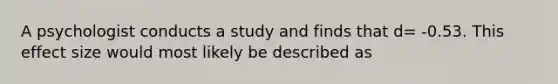 A psychologist conducts a study and finds that d= -0.53. This effect size would most likely be described as