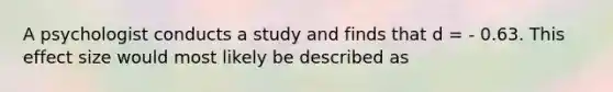 A psychologist conducts a study and finds that d = - 0.63. This effect size would most likely be described as