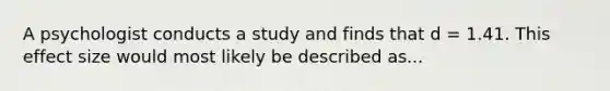 A psychologist conducts a study and finds that d = 1.41. This effect size would most likely be described as...