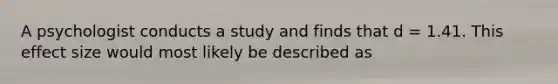 A psychologist conducts a study and finds that d = 1.41. This effect size would most likely be described as