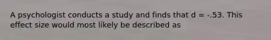 A psychologist conducts a study and finds that d = -.53. This effect size would most likely be described as