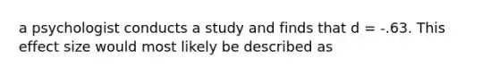 a psychologist conducts a study and finds that d = -.63. This effect size would most likely be described as