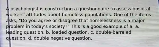 A psychologist is constructing a questionnaire to assess hospital workers' attitudes about homeless populations. One of the items asks, "Do you agree or disagree that homelessness is a major problem in today's society?" This is a good example of a: a. leading question. b. loaded question. c. double-barreled question. d. double negative question.