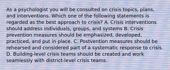 As a psychologist you will be consulted on crisis topics, plans, and interventions. Which one of the following statements is regarded as the best approach to crisis? A. Crisis interventions should address individuals, groups, and systems B. Crisis prevention measures should be emphasized, developed, practiced, and put in place. C. Postvention measures should be rehearsed and considered part of a systematic response to crisis. D. Building-level crisis teams should be created and work seamlessly with district-level crisis teams.