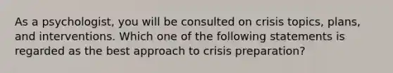 As a psychologist, you will be consulted on crisis topics, plans, and interventions. Which one of the following statements is regarded as the best approach to crisis preparation?