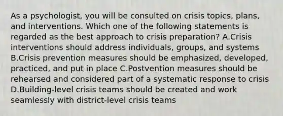 As a psychologist, you will be consulted on crisis topics, plans, and interventions. Which one of the following statements is regarded as the best approach to crisis preparation? A.Crisis interventions should address individuals, groups, and systems B.Crisis prevention measures should be emphasized, developed, practiced, and put in place C.Postvention measures should be rehearsed and considered part of a systematic response to crisis D.Building-level crisis teams should be created and work seamlessly with district-level crisis teams