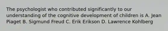 The psychologist who contributed significantly to our understanding of the cognitive development of children is A. Jean Piaget B. Sigmund Freud C. Erik Erikson D. Lawrence Kohlberg