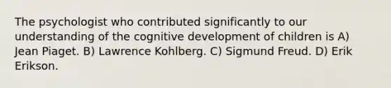 The psychologist who contributed significantly to our understanding of the cognitive development of children is A) Jean Piaget. B) Lawrence Kohlberg. C) Sigmund Freud. D) Erik Erikson.