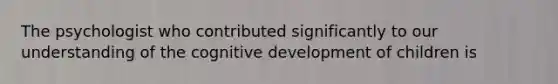The psychologist who contributed significantly to our understanding of the cognitive development of children is​
