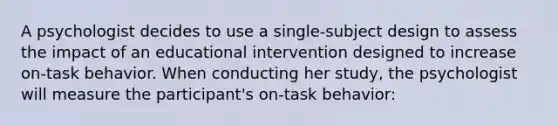 A psychologist decides to use a single-subject design to assess the impact of an educational intervention designed to increase on-task behavior. When conducting her study, the psychologist will measure the participant's on-task behavior: