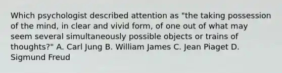 Which psychologist described attention as "the taking possession of the mind, in clear and vivid form, of one out of what may seem several simultaneously possible objects or trains of thoughts?" A. Carl Jung B. William James C. Jean Piaget D. Sigmund Freud