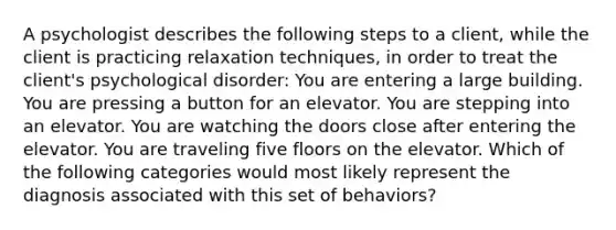 A psychologist describes the following steps to a client, while the client is practicing relaxation techniques, in order to treat the client's psychological disorder: You are entering a large building. You are pressing a button for an elevator. You are stepping into an elevator. You are watching the doors close after entering the elevator. You are traveling five floors on the elevator. Which of the following categories would most likely represent the diagnosis associated with this set of behaviors?