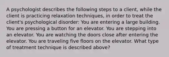 A psychologist describes the following steps to a client, while the client is practicing relaxation techniques, in order to treat the client's psychological disorder: You are entering a large building. You are pressing a button for an elevator. You are stepping into an elevator. You are watching the doors close after entering the elevator. You are traveling five floors on the elevator. What type of treatment technique is described above?