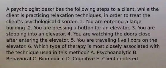 A psychologist describes the following steps to a client, while the client is practicing relaxation techniques, in order to treat the client's psychological disorder: 1. You are entering a large building. 2. You are pressing a button for an elevator. 3. You are stepping into an elevator. 4. You are watching the doors close after entering the elevator. 5. You are traveling five floors on the elevator. 6. Which type of therapy is most closely associated with the technique used in this method? A. Psychoanalytic B. Behavioral C. Biomedical D. Cognitive E. Client centered