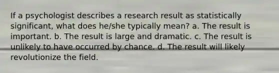 If a psychologist describes a research result as statistically significant, what does he/she typically mean? a. The result is important. b. The result is large and dramatic. c. The result is unlikely to have occurred by chance. d. The result will likely revolutionize the field.