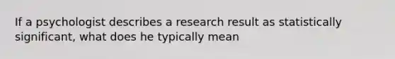 If a psychologist describes a research result as statistically significant, what does he typically mean