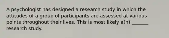 A psychologist has designed a research study in which the attitudes of a group of participants are assessed at various points throughout their lives. This is most likely a(n) _______ research study.