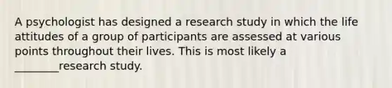 A psychologist has designed a research study in which the life attitudes of a group of participants are assessed at various points throughout their lives. This is most likely a ________research study.