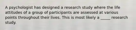 A psychologist has designed a research study where the life attitudes of a group of participants are assessed at various points throughout their lives. This is most likely a _____ research study.