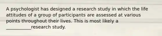 A psychologist has designed a research study in which the life attitudes of a group of participants are assessed at various points throughout their lives. This is most likely a ___________research study.