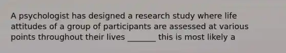 A psychologist has designed a research study where life attitudes of a group of participants are assessed at various points throughout their lives _______ this is most likely a