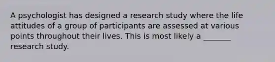 A psychologist has designed a research study where the life attitudes of a group of participants are assessed at various points throughout their lives. This is most likely a _______ research study.