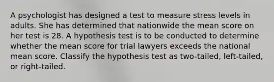 A psychologist has designed a test to measure stress levels in adults. She has determined that nationwide the mean score on her test is 28. A hypothesis test is to be conducted to determine whether the mean score for trial lawyers exceeds the national mean score. Classify the hypothesis test as two-tailed, left-tailed, or right-tailed.