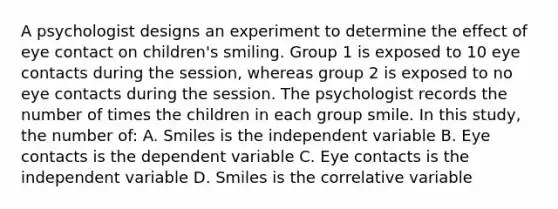 A psychologist designs an experiment to determine the effect of eye contact on children's smiling. Group 1 is exposed to 10 eye contacts during the session, whereas group 2 is exposed to no eye contacts during the session. The psychologist records the number of times the children in each group smile. In this study, the number of: A. Smiles is the independent variable B. Eye contacts is the dependent variable C. Eye contacts is the independent variable D. Smiles is the correlative variable