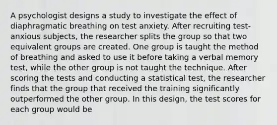 A psychologist designs a study to investigate the effect of diaphragmatic breathing on test anxiety. After recruiting test-anxious subjects, the researcher splits the group so that two equivalent groups are created. One group is taught the method of breathing and asked to use it before taking a verbal memory test, while the other group is not taught the technique. After scoring the tests and conducting a statistical test, the researcher finds that the group that received the training significantly outperformed the other group. In this design, the test scores for each group would be