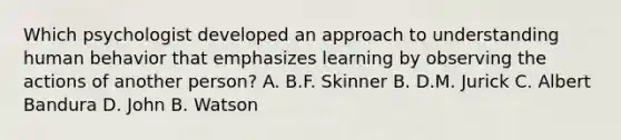 Which psychologist developed an approach to understanding human behavior that emphasizes learning by observing the actions of another person? A. B.F. Skinner B. D.M. Jurick C. Albert Bandura D. John B. Watson