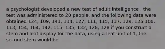 a psychologist developed a new test of adult intelligence . the test was administered to 20 people, and the following data were obtained 124, 109, 141, 134, 127, 111, 115, 137, 129, 125 108, 113, 154, 164, 142, 115, 135, 132, 128, 128 if you construct a stem and leaf display for the data, using a leaf unit of 1, the second stem would be