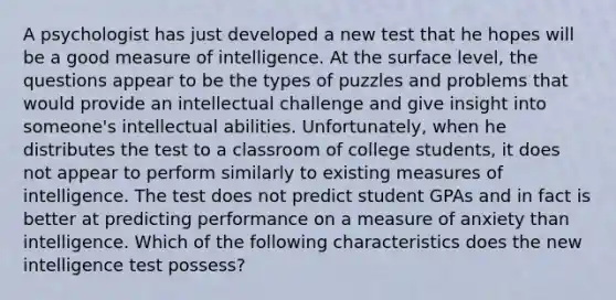 A psychologist has just developed a new test that he hopes will be a good measure of intelligence. At the surface level, the questions appear to be the types of puzzles and problems that would provide an intellectual challenge and give insight into someone's intellectual abilities. Unfortunately, when he distributes the test to a classroom of college students, it does not appear to perform similarly to existing measures of intelligence. The test does not predict student GPAs and in fact is better at predicting performance on a measure of anxiety than intelligence. Which of the following characteristics does the new intelligence test possess?