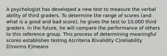 A psychologist has developed a new test to measure the verbal ability of third graders. To determine the range of scores (and what is a good and bad score), he gives the test to 10,000 third graders. In the future, he will compare the performance of others to this reference group. This process of determining meaningful scores establishes testing A)criteria B)validity C)reliability D)norms E)means